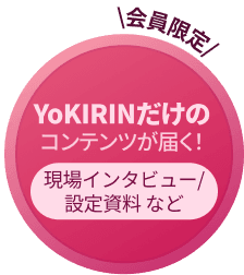 会員限定 YoKIRINだけのコンテンツが届く！ 現場インタビュー/設定資料 など